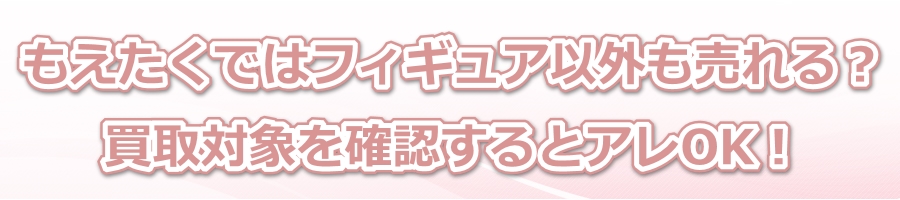 もえたくではフィギュア以外も売れる?買取対象を確認するとアレOK!